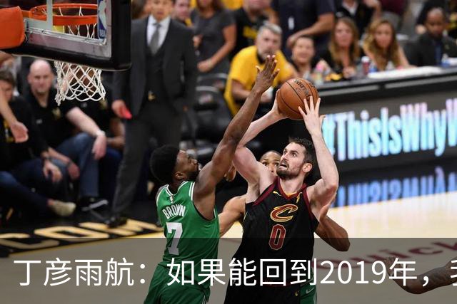 丁彦雨航：如果能回到2019年，我一定来发那球！