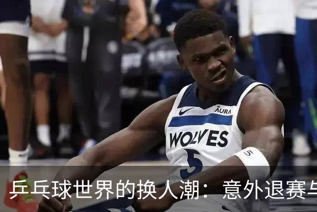 乒乓球世界的换人潮：意外退赛与新面孔来袭！