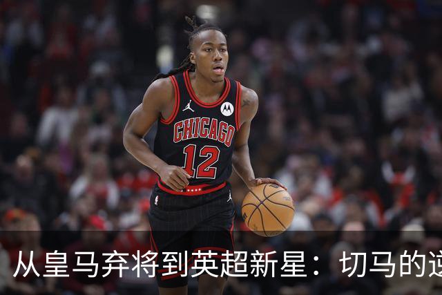 从皇马弃将到英超新星：切马的逆袭之路