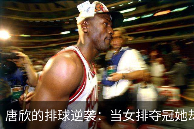 唐欣的排球逆袭：当女排夺冠她却成了“失意王