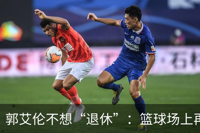 郭艾伦不想“退休”：篮球场上再战一回！